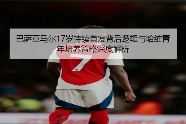 巴萨亚马尔17岁持续首发背后逻辑与哈维青年培养策略深度解析