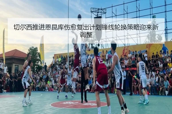 切尔西推进恩昆库伤愈复出计划锋线轮换策略迎来新调整