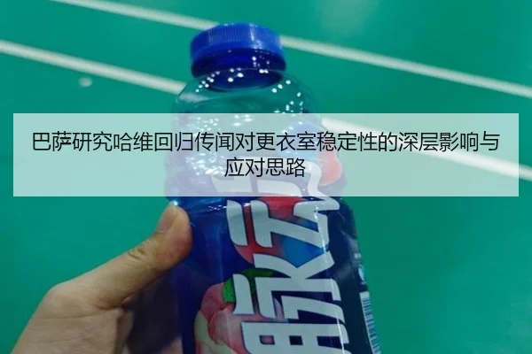 巴萨研究哈维回归传闻对更衣室稳定性的深层影响与应对思路